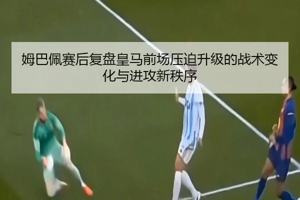 姆巴佩赛后复盘皇马前场压迫升级的战术变化与进攻新秩序 - Xingkong